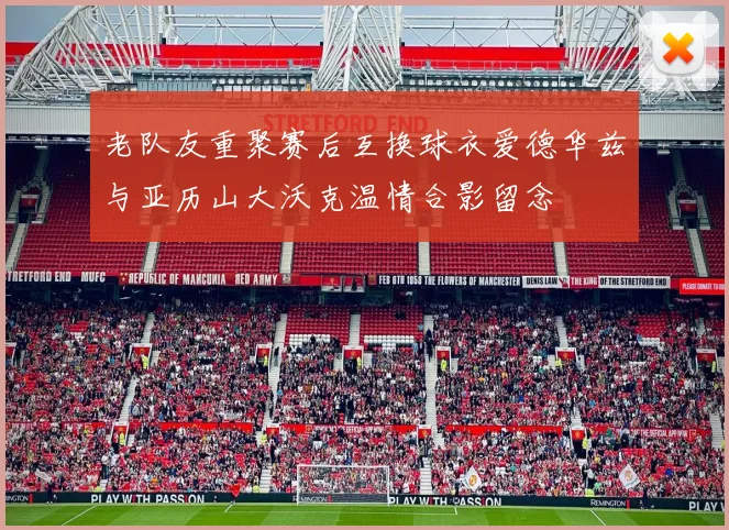 老队友重聚赛后互换球衣爱德华兹与亚历山大沃克温情合影留念