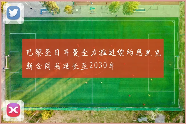 巴黎圣日耳曼全力推进续约恩里克新合同或延长至2030年