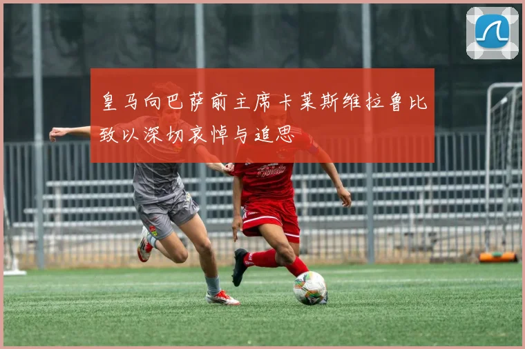 皇马向巴萨前主席卡莱斯维拉鲁比致以深切哀悼与追思
