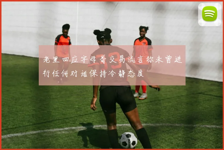 老里回应字母哥交易流言称未曾进行任何对话保持冷静态度