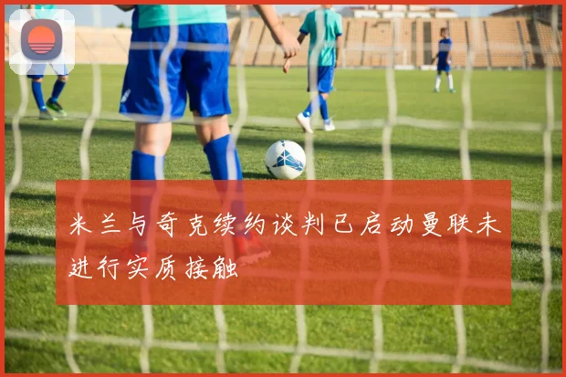 米兰与奇克续约谈判已启动曼联未进行实质接触