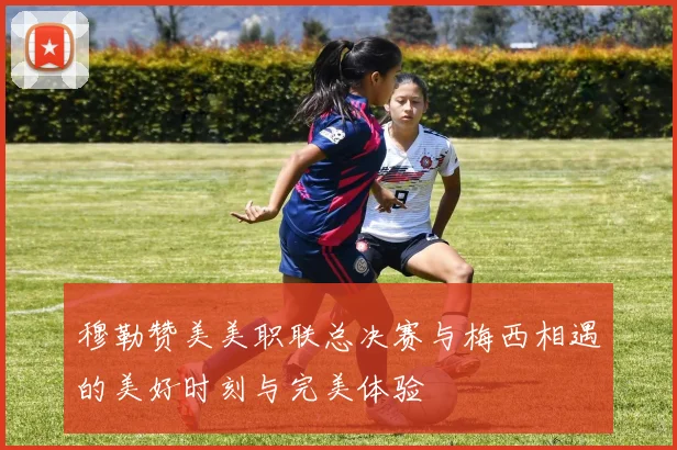 穆勒赞美美职联总决赛与梅西相遇的美好时刻与完美体验