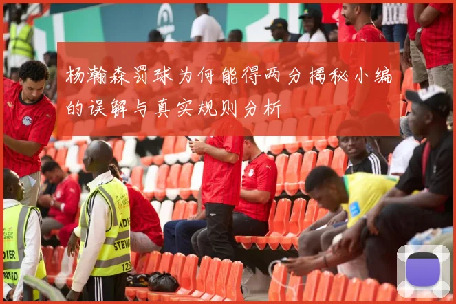 杨瀚森罚球为何能得两分揭秘小编的误解与真实规则分析