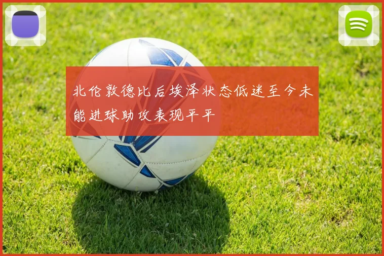 北伦敦德比后埃泽状态低迷至今未能进球助攻表现平平