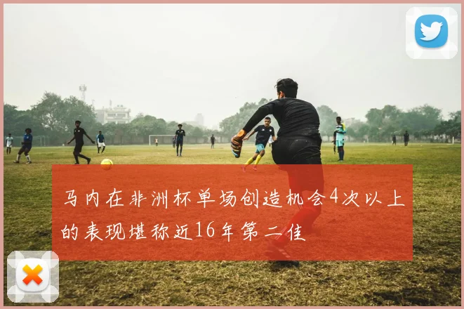 马内在非洲杯单场创造机会4次以上的表现堪称近16年第二佳