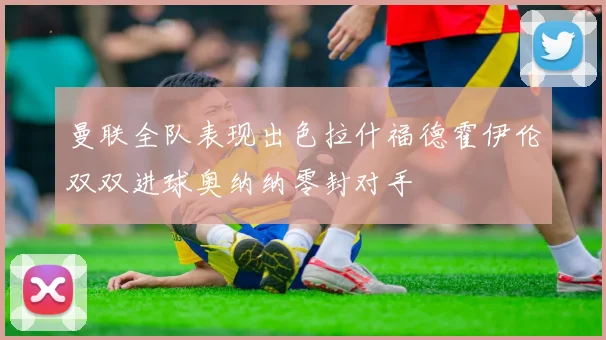 曼联全队表现出色拉什福德霍伊伦双双进球奥纳纳零封对手