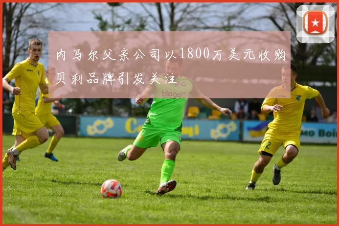 内马尔父亲公司以1800万美元收购贝利品牌引发关注