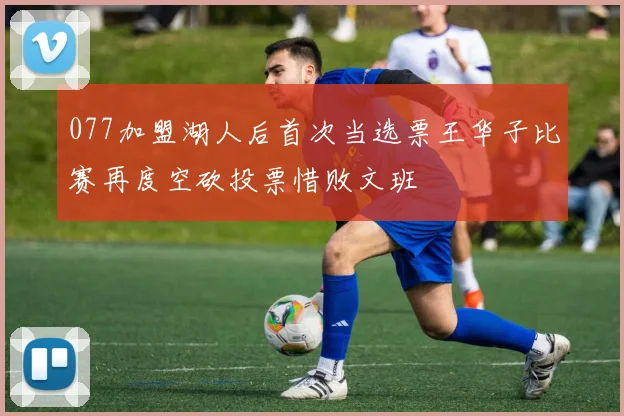 077加盟湖人后首次当选票王华子比赛再度空砍投票惜败文班