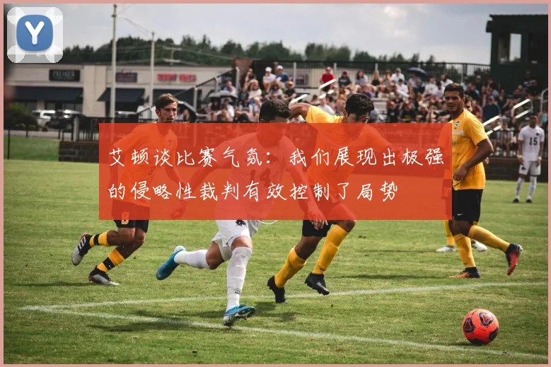 艾顿谈比赛气氛：我们展现出极强的侵略性裁判有效控制了局势