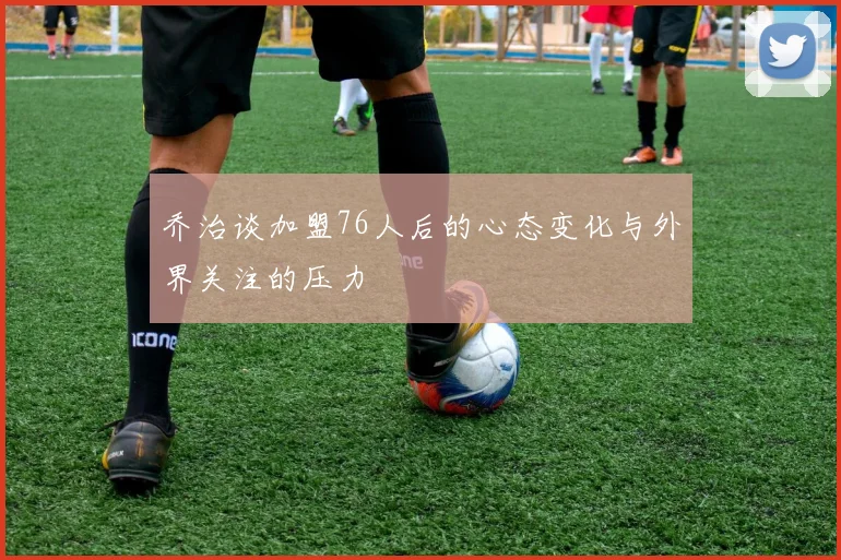 乔治谈加盟76人后的心态变化与外界关注的压力