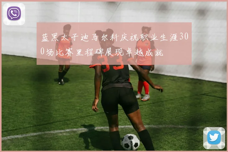 蓝黑太子迪马尔科庆祝职业生涯300场比赛里程碑展现卓越成就