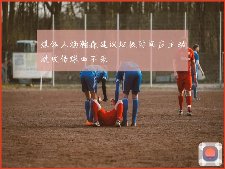 媒体人杨瀚森建议垃圾时间应主动进攻传球回不来