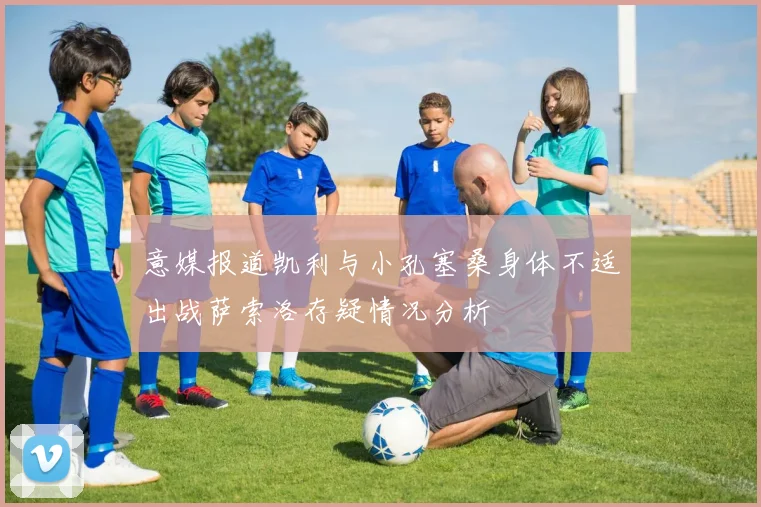 意媒报道凯利与小孔塞桑身体不适出战萨索洛存疑情况分析