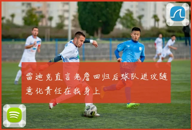 雷迪克直言老詹回归后球队进攻随意化责任在我身上