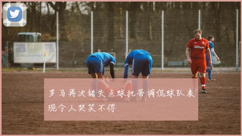 罗马再次错失点球托蒂调侃球队表现令人哭笑不得