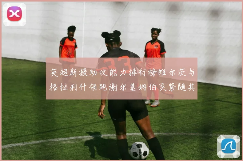 英超新援助攻能力排行榜维尔茨与格拉利什领跑谢尔基姆伯莫紧随其后