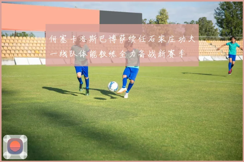 何塞卡洛斯巴博萨续任石家庄功夫一线队体能教练全力备战新赛季