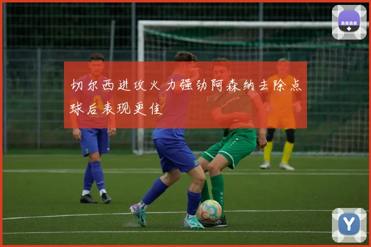 切尔西进攻火力强劲阿森纳去除点球后表现更佳