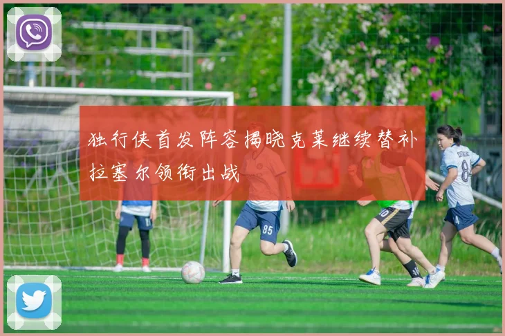 独行侠首发阵容揭晓克莱继续替补拉塞尔领衔出战