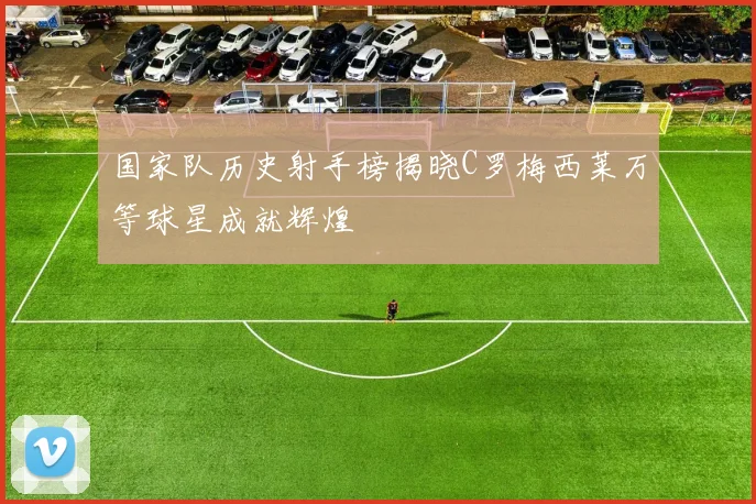 国家队历史射手榜揭晓C罗梅西莱万等球星成就辉煌