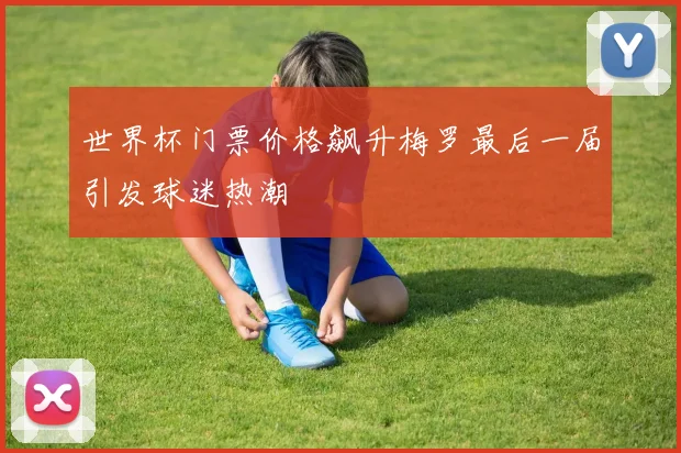 世界杯门票价格飙升梅罗最后一届引发球迷热潮