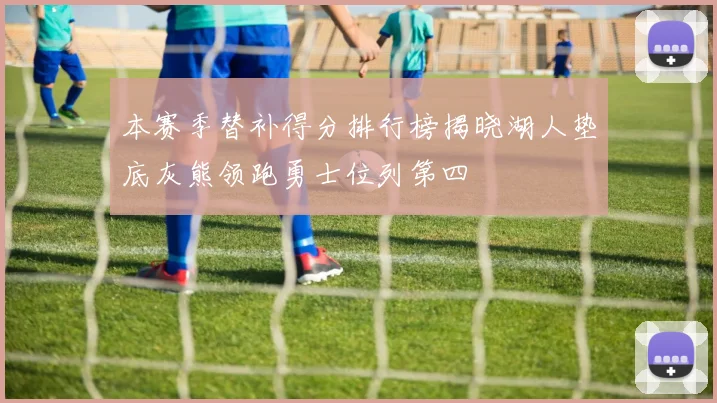 本赛季替补得分排行榜揭晓湖人垫底灰熊领跑勇士位列第四